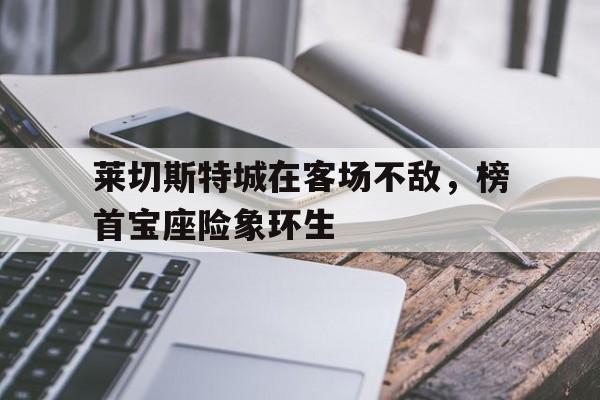 包含莱切斯特城在客场不敌,榜首宝座险象环生的词条 包含莱切斯特城在客场不敌,榜首宝座险象环生的词条